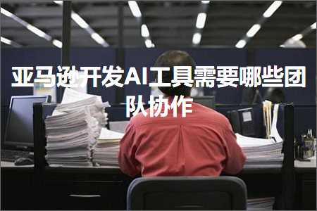 跨境电商知识:亚马逊开发AI工具需要哪些团队协作