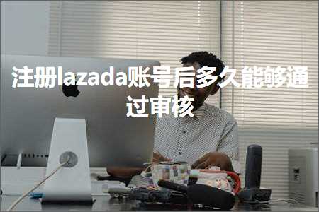 跨境电商知识:注册lazada账号后多久能够通过审核